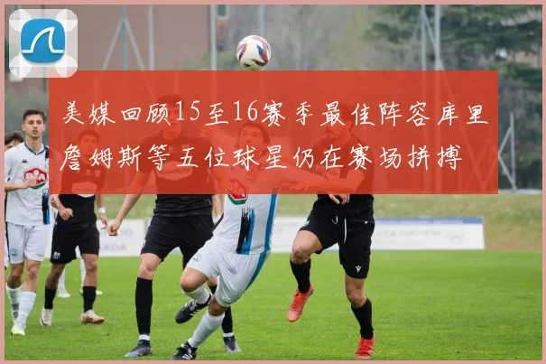 美媒回顾15至16赛季最佳阵容库里詹姆斯等五位球星仍在赛场拼搏