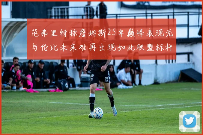 范弗里特称詹姆斯25年巅峰表现无与伦比未来难再出现如此联盟标杆