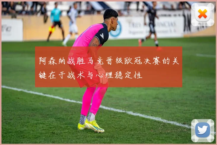 阿森纳战胜马竞晋级欧冠决赛的关键在于战术与心理稳定性