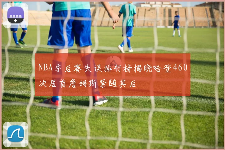 NBA季后赛失误排行榜揭晓哈登460次居首詹姆斯紧随其后
