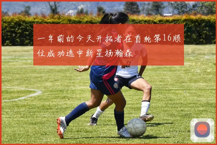 一年前的今天开拓者在首轮第16顺位成功选中新星杨瀚森