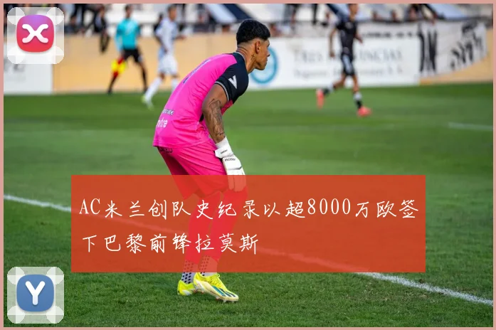 AC米兰创队史纪录以超8000万欧签下巴黎前锋拉莫斯