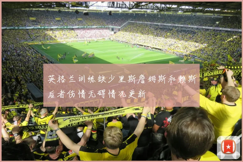 英格兰训练缺少里斯詹姆斯和赖斯后者伤情无碍情况更新