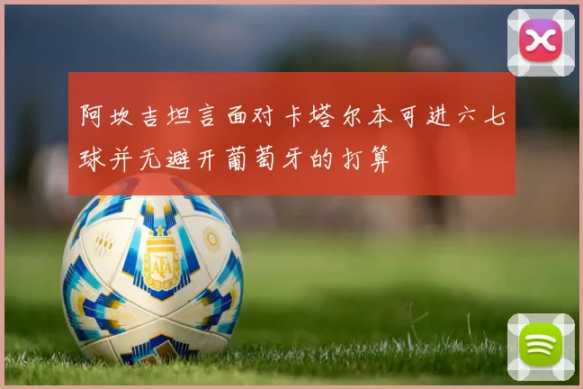 阿坎吉坦言面对卡塔尔本可进六七球并无避开葡萄牙的打算