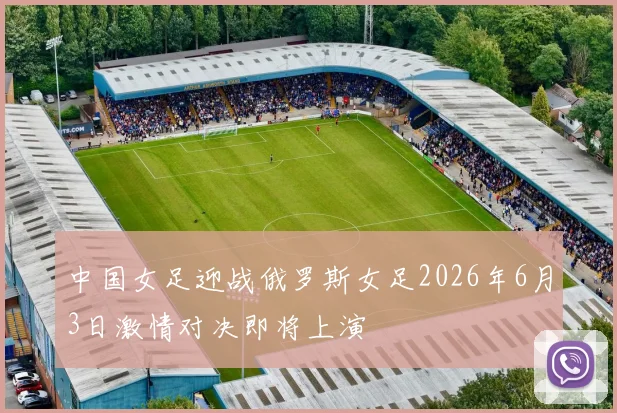 中国女足迎战俄罗斯女足2026年6月3日激情对决即将上演