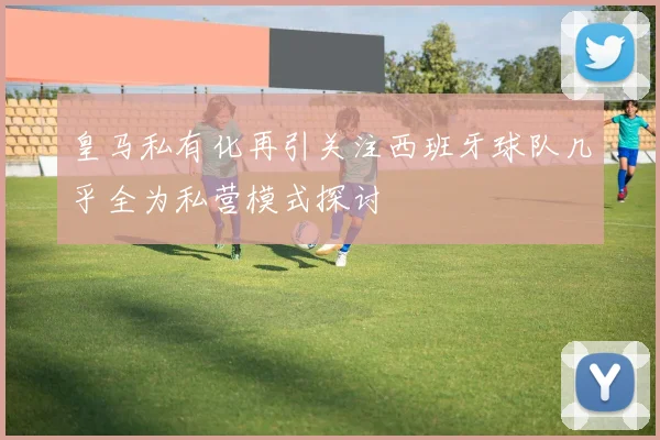 皇马私有化再引关注西班牙球队几乎全为私营模式探讨