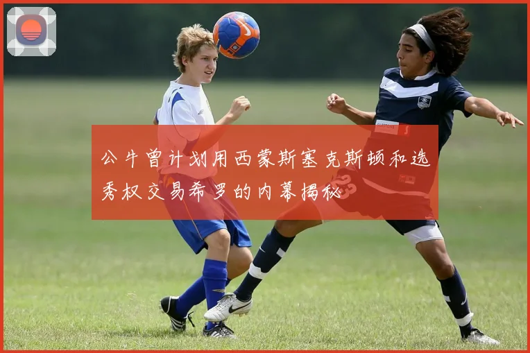 公牛曾计划用西蒙斯塞克斯顿和选秀权交易希罗的内幕揭秘