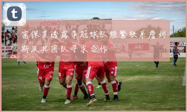 富保罗透露争冠球队频繁联系詹姆斯及其团队寻求合作