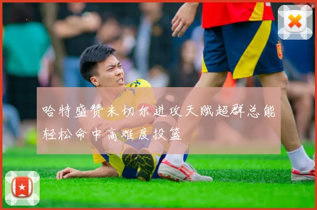 哈特盛赞米切尔进攻天赋超群总能轻松命中高难度投篮