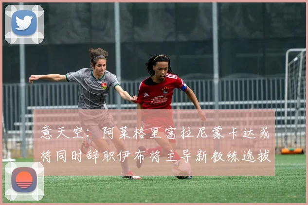 意天空：阿莱格里富拉尼蒙卡达或将同时辞职伊布将主导新教练选拔工作